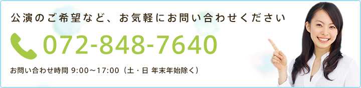 公演のご希望など、お気軽にお問い合わせください 072-848-7640 お問い合わせ時間 9:00～17:00（土・日 年末年始除く）